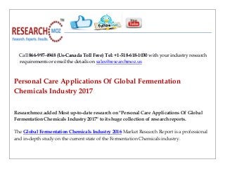 Call 866-997-4948 (Us-Canada Toll Free) Tel: +1-518-618-1030 with your industry research
requirements or email the details on sales@researchmoz.us
Personal Care Applications Of Global Fermentation
Chemicals Industry 2017
Researchmoz added Most up-to-date research on "Personal Care Applications Of Global
Fermentation Chemicals Industry 2017" to its huge collection of research reports.
The Global Fermentation Chemicals Industry 2016 Market Research Report is a professional
and in-depth study on the current state of the Fermentation Chemicals industry.
 