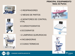 PRINCIPAL EQUIPAMIENTO
                                Salas de Partos


• 3 RESPIRADORES

• 2 MESAS DE PARTOS

• 6 MONITORES DE CONTROL
VITAL

•6 CARDIOTOGRAFOS

•2 ECOGRAFOS

• 2 LAMPARAS QUIRURGICAS

•4 INCUBADORAS

•2 CUNAS TERMICAS
 