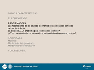 DATOS & CARACTERISTICAS

EL EQUIPAMIENTO

PROBLEMATICAS
Las reparaciones de los equipos electromedicos en nuestros servicios
de mantenimiento.
La distancia. ¿Un problema para los servicios técnicos?
¿Cómo se ven afectados los servicios asistenciales de nuestros centros?

SOLUCIONES
Modelos:
Mantenimiento internalizado.
Mantenimiento externalizado.

CONCLUSIONES.
 