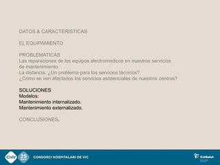 DATOS & CARACTERISTICAS

EL EQUIPAMIENTO

PROBLEMATICAS
Las reparaciones de los equipos electromedicos en nuestros servicios
de mantenimiento.
La distancia. ¿Un problema para los servicios técnicos?
¿Cómo se ven afectados los servicios asistenciales de nuestros centros?

SOLUCIONES
Modelos:
Mantenimiento internalizado.
Mantenimiento externalizado.

CONCLUSIONES.
 