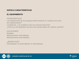 DATOS & CARACTERISTICAS

EL EQUIPAMIENTO

PROBLEMATICAS
Las reparaciones de los equipos electromedicos en nuestros servicios
de mantenimiento?
La distancia. ¿Un problema para los servicios técnicos?
¿Cómo se ven afectados los servicios asistenciales de nuestros centros?

SOLUCIONES
Modelos:
Mantenimiento internalizado.
Mantenimiento externalizado.

¿BENEFICIOS?
Internalizado vs externalizado vs internalizado.
 