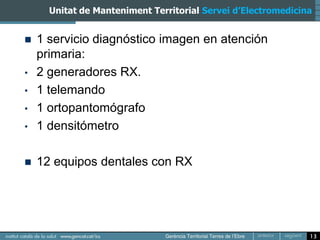 Unitat de Manteniment Territorial Servei d’Electromedicina


   1 servicio diagnóstico imagen en atención
    primaria:
•   2 generadores RX.
•   1 telemando
•   1 ortopantomógrafo
•   1 densitómetro

   12 equipos dentales con RX




                                                               13
 