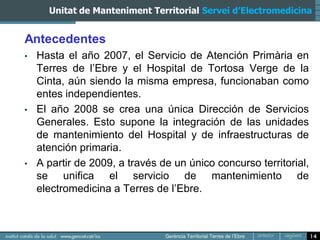 Unitat de Manteniment Territorial Servei d’Electromedicina


Antecedentes
•   Hasta el año 2007, el Servicio de Atención Primària en
    Terres de l’Ebre y el Hospital de Tortosa Verge de la
    Cinta, aún siendo la misma empresa, funcionaban como
    entes independientes.
•   El año 2008 se crea una única Dirección de Servicios
    Generales. Esto supone la integración de las unidades
    de mantenimiento del Hospital y de infraestructuras de
    atención primaria.
•   A partir de 2009, a través de un único concurso territorial,
    se unifica el servicio de mantenimiento de
    electromedicina a Terres de l’Ebre.



                                                                   14
 