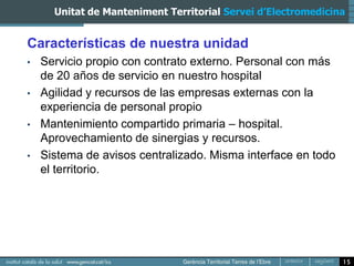 Unitat de Manteniment Territorial Servei d’Electromedicina


Características de nuestra unidad
•   Servicio propio con contrato externo. Personal con más
    de 20 años de servicio en nuestro hospital
•   Agilidad y recursos de las empresas externas con la
    experiencia de personal propio
•   Mantenimiento compartido primaria – hospital.
    Aprovechamiento de sinergias y recursos.
•   Sistema de avisos centralizado. Misma interface en todo
    el territorio.




                                                               15
 