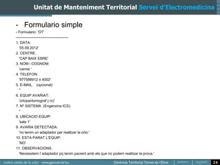 Unitat de Manteniment Territorial Servei d’Electromedicina

•    Formulario simple
- Formulario: 'OT'
-------------------------------------------
1. DATA:
   '05.09.2012'
2. CENTRE:
   'CAP BAIX EBRE'
3. NOM i COGNOM:
   'carme '
4. TELEFON:
   '977588912 ó 4002'
5. E-MAIL (opcional):
   ''
6. EQUIP AVARIAT:
   'ortopantomograf ( rx)'
7. Nº SISTEMA (Enganxina ICS):
   ''
8. UBICACIO EQUIP:
   'sala 1'
9. AVARIA DETECTADA:
   'no tenim un adaptador per realitzar la orto.'
10. ESTA PARAT L'EQUIP:
   'NO'
11. OBSERVACIONS:
   'Necessitem l´adaptador pq tenim pacient amb els que no podem realitzar la prova.'

                                                                                        24
 