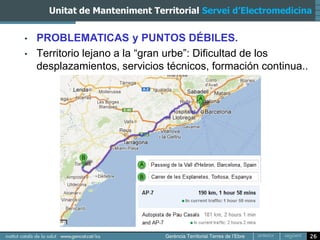 Unitat de Manteniment Territorial Servei d’Electromedicina


•   PROBLEMATICAS y PUNTOS DÉBILES.
•   Territorio lejano a la “gran urbe”: Dificultad de los
    desplazamientos, servicios técnicos, formación continua..




                                                                26
 