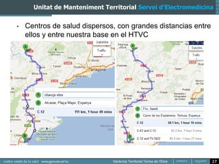 Unitat de Manteniment Territorial Servei d’Electromedicina


•   Centros de salud dispersos, con grandes distancias entre
    ellos y entre nuestra base en el HTVC




                                                               27
 