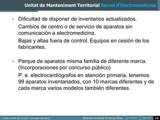 Unitat de Manteniment Territorial Servei d’Electromedicina


•   Dificultad de disponer de inventarios actualizados.
    Cambios de centro o de servicio de aparatos sin
    comunicación a electromedicina.
    Bajas y altas fuera de control. Equipos en cesión de los
    fabricantes.

•   Parque de aparatos misma familia de diferente marca.
    (Incorporaciones por concurso público)
    P. e. electrocardiógrafos en atención primaria, tenemos
    99 aparatos inventariados, con 10 marcas diferentes y de
    cada marca varios modelos también diferentes.




                                                               28
 