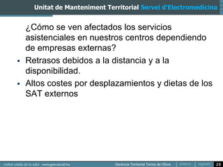 Unitat de Manteniment Territorial Servei d’Electromedicina


    ¿Cómo se ven afectados los servicios
    asistenciales en nuestros centros dependiendo
    de empresas externas?
   Retrasos debidos a la distancia y a la
    disponibilidad.
   Altos costes por desplazamientos y dietas de los
    SAT externos




                                                               29
 