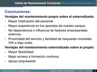 Unitat de Manteniment Territorial Servei d’Electromedicina


Conclusiones:
Ventajas del mantenimiento propio sobre el externalizado:
• Mayor implicación del personal.
• Mayor experiencia en los aparatos de nuestro parque.
• No dependencia o influencia de factores empresariales
  externos.
• Proximidad del servicio y facilidad de respuesta inmediata
  24h a bajo coste.
Ventajas del mantenimiento externalizado sobre el propio:
• Mayor flexibilidad.
• Mejor acceso a formación continua.
• Apoyo empresarial.


                                                               32
 