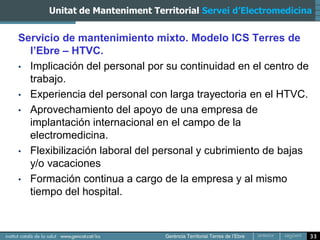 Unitat de Manteniment Territorial Servei d’Electromedicina


Servicio de mantenimiento mixto. Modelo ICS Terres de
  l’Ebre – HTVC.
• Implicación del personal por su continuidad en el centro de
  trabajo.
• Experiencia del personal con larga trayectoria en el HTVC.
• Aprovechamiento del apoyo de una empresa de
  implantación internacional en el campo de la
  electromedicina.
• Flexibilización laboral del personal y cubrimiento de bajas
  y/o vacaciones
• Formación continua a cargo de la empresa y al mismo
  tiempo del hospital.



                                                                33
 