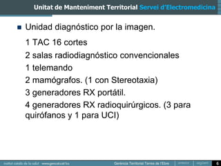 Unitat de Manteniment Territorial Servei d’Electromedicina


   Unidad diagnóstico por la imagen.
    1 TAC 16 cortes
    2 salas radiodiagnóstico convencionales
    1 telemando
    2 mamógrafos. (1 con Stereotaxia)
    3 generadores RX portátil.
    4 generadores RX radioquirúrgicos. (3 para
    quirófanos y 1 para UCI)




                                                                   6
 