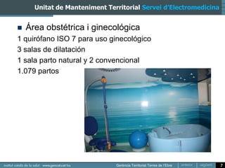Unitat de Manteniment Territorial Servei d’Electromedicina


   Área obstétrica i ginecológica
1 quirófano ISO 7 para uso ginecológico
3 salas de dilatación
1 sala parto natural y 2 convencional
1.079 partos




                                                                   7
 