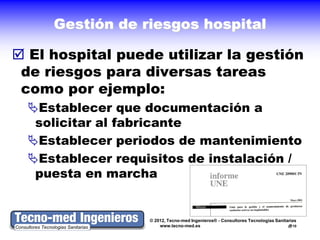 Gestión de riesgos hospital

 El hospital puede utilizar la gestión
 de riesgos para diversas tareas
 como por ejemplo:
  Establecer que documentación a
   solicitar al fabricante
  Establecer periodos de mantenimiento
  Establecer requisitos de instalación /
   puesta en marcha


                   © 2012, Tecno-med Ingenieros® - Consultores Tecnologías Sanitarias
                       www.tecno-med.es                                          10
 