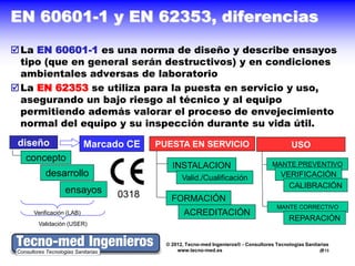 EN 60601-1 y EN 62353, diferencias
 La EN 60601-1 es una norma de diseño y describe ensayos
  tipo (que en general serán destructivos) y en condiciones
  ambientales adversas de laboratorio
 La EN 62353 se utiliza para la puesta en servicio y uso,
  asegurando un bajo riesgo al técnico y al equipo
  permitiendo además valorar el proceso de envejecimiento
  normal del equipo y su inspección durante su vida útil.
 diseño                  Marcado CE   PUESTA EN SERVICIO                                  USO
  concepto
                                          INSTALACION                              MANTE PREVENTIVO
        desarrollo                            Valid./Cualificación                    VERIFICACIÓN
                                                                                        CALIBRACIÓN
                ensayos        0318       FORMACIÓN
                                                                                    MANTE CORRECTIVO
    Verificación (LAB)                         ACREDITACIÓN
                                                                                         REPARACIÓN
     Validación (USER)


                                        © 2012, Tecno-med Ingenieros® - Consultores Tecnologías Sanitarias
                                            www.tecno-med.es                                          13
 