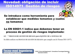 Novedad: obligación de incluir
 ISO14971 Gestión de riesgos

Se introduce como herramienta para
 establecer que medidas tomamos y cuales
 no tomamos

La EN 60601-1 indica que debemos tener un
 proceso de gestión de riesgos implantado:




                     © 2012, Tecno-med Ingenieros® - Consultores Tecnologías Sanitarias
                          www.tecno-med.es                                          5
 