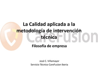 La Calidad aplicada a la
metodología de intervención
          técnica
      Filosofía de empresa


             José C. Villamayor
     Servicio Técnico CareFusion Iberia
 