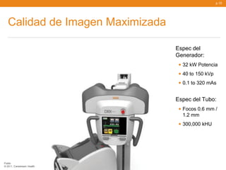 p.15




   Calidad de Imagen Maximizada

                                  Espec del
                                  Generador:
                                   • 32 kW Potencia
                                   • 40 to 150 kVp
                                   • 0.1 to 320 mAs

                                  Espec del Tubo:
                                   • Focos 0.6 mm /
                                    1.2 mm
                                   • 300,000 kHU



Public
© 2011, Carestream Health
 