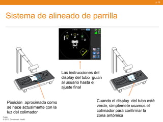 p.19




   Sistema de alineado de parrilla




                                 Las instrucciones del
                                 display del tubo guian
                                 al usuario hasta el
                                 ajuste final


    Posición aproximada como                        Cuando el display del tubo esté
    se hace actualmente con la                      verde, simplemete usamos el
    luz del colimador                               colimador para confirmar la
Public
                                                    zona antómica
© 2011, Carestream Health
 