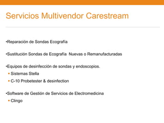 Servicios Multivendor Carestream

•Reparación de Sondas Ecografía


•Sustitución Sondas de Ecografía Nuevas o Remanufacturadas


•Equipos de desinfección de sondas y endoscopios.
 • Sistemas Stella
 • C-10 Probetester & desinfection
•Software de Gestión de Servicios de Electromedicina
 • Clingo
 