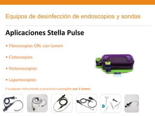Equipos de desinfección de endoscopios y sondas

Aplicaciones Stella Pulse
• Fibroscopios ORL con lumen

• Cistoscopios

• Histeroscopios

• Laparoscopios
Y cualquier instrumento o accesorio sumergible con 1 lumen.
 