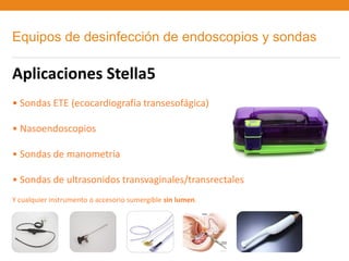 Equipos de desinfección de endoscopios y sondas

Aplicaciones Stella5
• Sondas ETE (ecocardiografía transesofágica)

• Nasoendoscopios

• Sondas de manometría

• Sondas de ultrasonidos transvaginales/transrectales
Y cualquier instrumento o accesorio sumergible sin lumen.
 