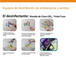 Equipos de desinfección de endoscopios y sondas

El desinfectante: Dioxido de Cloro ClO2 - Tristel Fuse



1. Utilizar un sobre para       2. Oprimir un lateral del sobre    3. Mover el contenido de un
producir 5 litros de solución   para romper el precinto central    lado al otro durante 30
de ClO2.                        y mezclar los líquidos.            segundos.




4. Cortar una esquina del       5. Verter el contenido del sobre   6. Verter la dilución en el
sobre.                          en 5 litros de agua.               compartimiento interior de
                                                                   Stella Pulse o Stella5.
 
