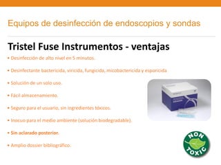Equipos de desinfección de endoscopios y sondas

Tristel Fuse Instrumentos - ventajas
• Desinfección de alto nivel en 5 minutos.

• Desinfectante bactericida, viricida, fungicida, micobactericida y esporicida

• Solución de un solo uso.

• Fácil almacenamiento.

• Seguro para el usuario, sin ingredientes tóxicos.

• Inocuo para el medio ambiente (solución biodegradable).

• Sin aclarado posterior.

• Amplio dossier bibliográfico.
 