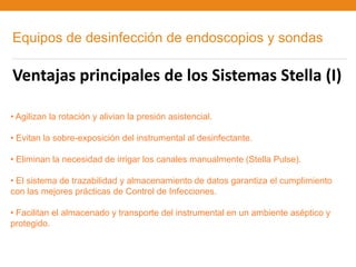 Equipos de desinfección de endoscopios y sondas

Ventajas principales de los Sistemas Stella (I)

• Agilizan la rotación y alivian la presión asistencial.

• Evitan la sobre-exposición del instrumental al desinfectante.

• Eliminan la necesidad de irrigar los canales manualmente (Stella Pulse).

• El sistema de trazabilidad y almacenamiento de datos garantiza el cumplimiento
con las mejores prácticas de Control de Infecciones.

• Facilitan el almacenado y transporte del instrumental en un ambiente aséptico y
protegido.
 