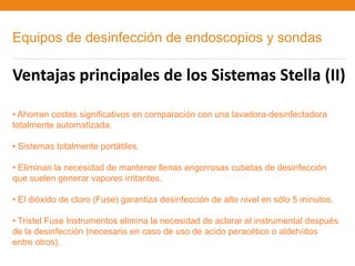 Equipos de desinfección de endoscopios y sondas

Ventajas principales de los Sistemas Stella (II)

• Ahorran costes significativos en comparación con una lavadora-desinfectadora
totalmente automatizada.

• Sistemas totalmente portátiles.

• Eliminan la necesidad de mantener llenas engorrosas cubetas de desinfección
que suelen generar vapores irritantes.

• El dióxido de cloro (Fuse) garantiza desinfección de alto nivel en sólo 5 minutos.

• Tristel Fuse Instrumentos elimina la necesidad de aclarar el instrumental después
de la desinfección (necesario en caso de uso de acido peracético o aldehídos
entre otros).
 