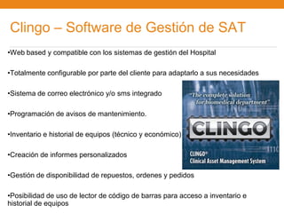 Clingo – Software de Gestión de SAT
•Web based y compatible con los sistemas de gestión del Hospital

•Totalmente configurable por parte del cliente para adaptarlo a sus necesidades

•Sistema de correo electrónico y/o sms integrado

•Programación de avisos de mantenimiento.

•Inventario e historial de equipos (técnico y económico)

•Creación de informes personalizados

•Gestión de disponibilidad de repuestos, ordenes y pedidos

•Posibilidad de uso de lector de código de barras para acceso a inventario e
historial de equipos
 