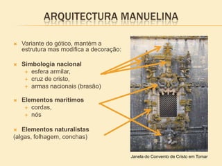 ARQUITECTURA MANUELINA
 Variante do gótico, mantém a
estrutura mas modifica a decoração:
 Simbologia nacional
 esfera armilar,
 cruz de cristo,
 armas nacionais (brasão)
 Elementos maritimos
 cordas,
 nós
 Elementos naturalistas
(algas, folhagem, conchas)
Janela do Convento de Cristo em Tomar
 