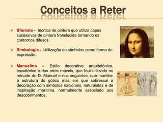  Sfumato - técnica de pintura que utiliza capas
sucessivas de pintura translúcida tornando os
contornos difusos.
 Simbologia - Utilização de símbolos como forma de
expressão.
 Manuelino – Estilo decorativo arquitetónico,
escultórico e das artes móveis, que foui utilizado no
reinado de D. Manuel e nos seguintes, que mantém
a estrutura do gótico mas em que sobressai a
decoração com simbolos nacionais, naturaistas e de
inspiração marítima, normalmente associado aos
descobrimentos.
Conceitos a Reter
 