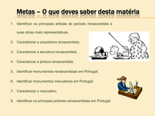 Metas – O que deves saber desta matéria
1. Identificar os principais artistas do período renascentista e
suas obras mais representativas.
2. Caracterizar a arquitetura renascentista.
3. Caracterizar a escultura renascentista.
4. Caracterizar a pintura renascentista.
5. Identificar monumentos renascentistas em Portugal.
6. Identificar monumentos manuelinos em Portugal.
7. Caracterizar o manuelino.
8. Identificar os principais pintores renascentistas em Portugal
 