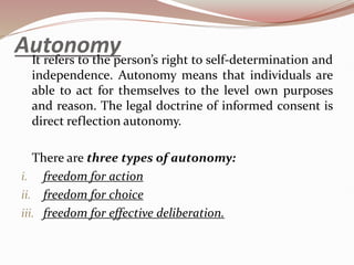 Autonomy
It refers to the person’s right to self-determination and
independence. Autonomy means that individuals are
able to act for themselves to the level own purposes
and reason. The legal doctrine of informed consent is
direct reflection autonomy.
There are three types of autonomy:
i. freedom for action
ii. freedom for choice
iii. freedom for effective deliberation.
 