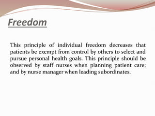Freedom
This principle of individual freedom decreases that
patients be exempt from control by others to select and
pursue personal health goals. This principle should be
observed by staff nurses when planning patient care;
and by nurse manager when leading subordinates.
 
