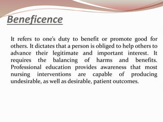 Beneficence
It refers to one’s duty to benefit or promote good for
others. It dictates that a person is obliged to help others to
advance their legitimate and important interest. It
requires the balancing of harms and benefits.
Professional education provides awareness that most
nursing interventions are capable of producing
undesirable, as well as desirable, patient outcomes.
 