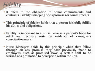 Fidelity
 It refers to the obligation to honor commitments and
contracts. Fidelity is keeping one’s promises or commitments.
 This principle of fidelity holds that a person faithfully fulfills
his duties and obligations.
 Fidelity is important in a nurse because a patient’s hope for
relief and recovery rests on evidence of care-givers
conscientiousness.
 Nurse Managers abide by this principle when they follow
through on any promise they have previously made to
employees, such as promised leave, a certain shift to be
worked or a promotion to perception within the unit.
 