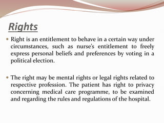 Rights
 Right is an entitlement to behave in a certain way under
circumstances, such as nurse’s entitlement to freely
express personal beliefs and preferences by voting in a
political election.
 The right may be mental rights or legal rights related to
respective profession. The patient has right to privacy
concerning medical care programme, to be examined
and regarding the rules and regulations of the hospital.
 