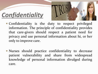 Confidentiality
 Confidentiality is the duty to respect privileged
information. The principle of confidentiality provides
that care-givers should respect a patient need for
privacy and use personal information about hi, or her
only to improve care.
 Nurses should practice confidentiality to decrease
patient vulnerability and share from widespread
knowledge of personal information divulged during
care.
 