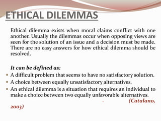 ETHICAL DILEMMAS
Ethical dilemma exists when moral claims conflict with one
another. Usually the dilemmas occur when opposing views are
seen for the solution of an issue and a decision must be made.
There are no easy answers for how ethical dilemma should be
resolved.
It can be defined as:
 A difficult problem that seems to have no satisfactory solution.
 A choice between equally unsatisfactory alternatives.
 An ethical dilemma is a situation that requires an individual to
make a choice between two equally unfavorable alternatives.
- (Catalano,
2003)
 