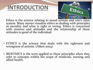 INTRODUCTION
Ethics is the science relating to moral actions and one’s value
system. Many nurses visualize ethics as dealing with principles
or morality and what is right or wrong. Ethics is concerned
with motives and attitudes and the relationship of these
attitudes to good of the individual.
 ETHICS is the science that deals with the rightness and
wrongness of actions. (Aiken 2004)
 BIOETHICS is the term applied to these principles when they
refer to concepts within the scope of medicine, nursing and
allied health.
 