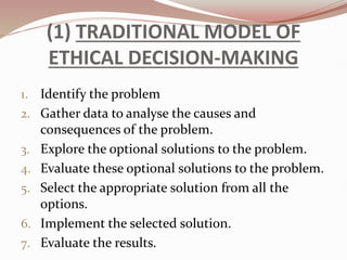 (1) TRADITIONAL MODEL OF
ETHICAL DECISION-MAKING
1. Identify the problem
2. Gather data to analyse the causes and
consequences of the problem.
3. Explore the optional solutions to the problem.
4. Evaluate these optional solutions to the problem.
5. Select the appropriate solution from all the
options.
6. Implement the selected solution.
7. Evaluate the results.
 