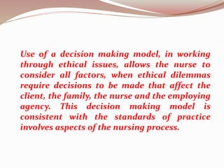 Use of a decision making model, in working
through ethical issues, allows the nurse to
consider all factors, when ethical dilemmas
require decisions to be made that affect the
client, the family, the nurse and the employing
agency. This decision making model is
consistent with the standards of practice
involves aspects of the nursing process.
 