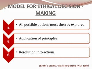 MODEL FOR ETHICAL DECISION -
MAKING
4.
• All possible options must then be explored
5.
• Application of principles
6.
• Resolution into actions
(From Curtin L: Nursing Forum 17:12, 1978)
 