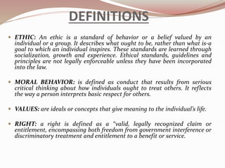 DEFINITIONS
 ETHIC: An ethic is a standard of behavior or a belief valued by an
individual or a group. It describes what ought to be, rather than what is-a
goal to which an individual inspires. These standards are learned through
socialization, growth and experience. Ethical standards, guidelines and
principles are not legally enforceable unless they have been incorporated
into the law.
 MORAL BEHAVIOR: is defined as conduct that results from serious
critical thinking about how individuals ought to treat others. It reflects
the way a person interprets basic respect for others.
 VALUES: are ideals or concepts that give meaning to the individual’s life.
 RIGHT: a right is defined as a “valid, legally recognized claim or
entitlement, encompassing both freedom from government interference or
discriminatory treatment and entitlement to a benefit or service.
 