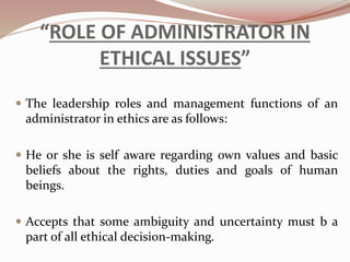 “ROLE OF ADMINISTRATOR IN
ETHICAL ISSUES”
 The leadership roles and management functions of an
administrator in ethics are as follows:
 He or she is self aware regarding own values and basic
beliefs about the rights, duties and goals of human
beings.
 Accepts that some ambiguity and uncertainty must b a
part of all ethical decision-making.
 