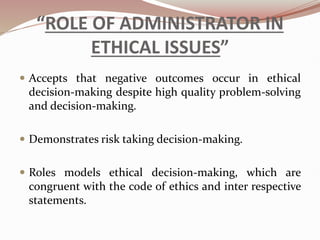 “ROLE OF ADMINISTRATOR IN
ETHICAL ISSUES”
 Accepts that negative outcomes occur in ethical
decision-making despite high quality problem-solving
and decision-making.
 Demonstrates risk taking decision-making.
 Roles models ethical decision-making, which are
congruent with the code of ethics and inter respective
statements.
 