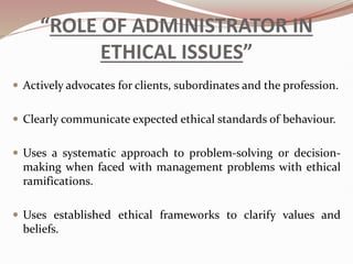 “ROLE OF ADMINISTRATOR IN
ETHICAL ISSUES”
 Actively advocates for clients, subordinates and the profession.
 Clearly communicate expected ethical standards of behaviour.
 Uses a systematic approach to problem-solving or decision-
making when faced with management problems with ethical
ramifications.
 Uses established ethical frameworks to clarify values and
beliefs.
 