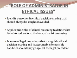 “ROLE OF ADMINISTRATOR IN
ETHICAL ISSUES”
 Identify outcomes in ethical decision-making that
should always be sought or avoided.
 Applies principles of ethical reasoning to define what
beliefs or values form the basis of decision-making.
 Is aware of legal precedents that may guide ethical
decision-making and is accountable for possible
liabilities should they go against the legal precedent.
 